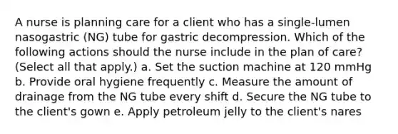 A nurse is planning care for a client who has a single-lumen nasogastric (NG) tube for gastric decompression. Which of the following actions should the nurse include in the plan of care? (Select all that apply.) a. Set the suction machine at 120 mmHg b. Provide oral hygiene frequently c. Measure the amount of drainage from the NG tube every shift d. Secure the NG tube to the client's gown e. Apply petroleum jelly to the client's nares