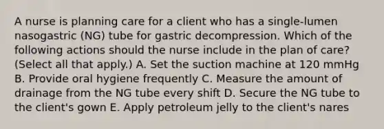 A nurse is planning care for a client who has a single-lumen nasogastric (NG) tube for gastric decompression. Which of the following actions should the nurse include in the plan of care? (Select all that apply.) A. Set the suction machine at 120 mmHg B. Provide oral hygiene frequently C. Measure the amount of drainage from the NG tube every shift D. Secure the NG tube to the client's gown E. Apply petroleum jelly to the client's nares