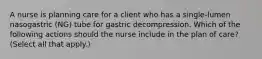 A nurse is planning care for a client who has a single-lumen nasogastric (NG) tube for gastric decompression. Which of the following actions should the nurse include in the plan of care? (Select all that apply.)