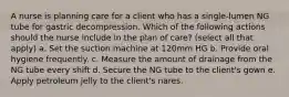 A nurse is planning care for a client who has a single-lumen NG tube for gastric decompression. Which of the following actions should the nurse include in the plan of care? (select all that apply) a. Set the suction machine at 120mm HG b. Provide oral hygiene frequently. c. Measure the amount of drainage from the NG tube every shift d. Secure the NG tube to the client's gown e. Apply petroleum jelly to the client's nares.