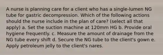 A nurse is planning care for a client who has a single-lumen NG tube for gastric decompression. Which of the following actions should the nurse include in the plan of care? (select all that apply) a. Set the suction machine at 120mm HG b. Provide oral hygiene frequently. c. Measure the amount of drainage from the NG tube every shift d. Secure the NG tube to the client's gown e. Apply petroleum jelly to the client's nares.