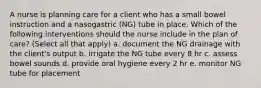 A nurse is planning care for a client who has a small bowel instruction and a nasogastric (NG) tube in place. Which of the following interventions should the nurse include in the plan of care? (Select all that apply) a. document the NG drainage with the client's output b. irrigate the NG tube every 8 hr c. assess bowel sounds d. provide oral hygiene every 2 hr e. monitor NG tube for placement