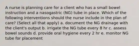 A nurse is planning care for a client who has a small bowel instruction and a nasogastric (NG) tube in place. Which of the following interventions should the nurse include in the plan of care? (Select all that apply) a. document the NG drainage with the client's output b. irrigate the NG tube every 8 hr c. assess bowel sounds d. provide oral hygiene every 2 hr e. monitor NG tube for placement