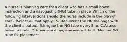 A nurse is planning care for a client who has a small bowel instruction and a nasogastric (NG) tube in place. Which of the following interventions should the nurse include in the plan of care? (Select all that apply.) A. Document the NG drainage with the client's output. B.Irrigate the NG tube every 8 hr. C.Assess bowel sounds. D.Provide oral hygiene every 2 hr. E. Monitor NG tube for placement