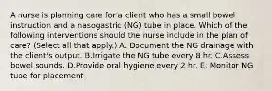 A nurse is planning care for a client who has a small bowel instruction and a nasogastric (NG) tube in place. Which of the following interventions should the nurse include in the plan of care? (Select all that apply.) A. Document the NG drainage with the client's output. B.Irrigate the NG tube every 8 hr. C.Assess bowel sounds. D.Provide oral hygiene every 2 hr. E. Monitor NG tube for placement