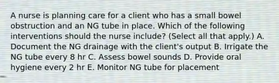 A nurse is planning care for a client who has a small bowel obstruction and an NG tube in place. Which of the following interventions should the nurse include? (Select all that apply.) A. Document the NG drainage with the client's output B. Irrigate the NG tube every 8 hr C. Assess bowel sounds D. Provide oral hygiene every 2 hr E. Monitor NG tube for placement