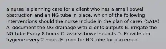 a nurse is planning care for a client who has a small bowel obstruction and an NG tube in place. which of the following interventions should the nurse include in the plan of care? (SATA) A. document the NG drainage with clients outputs B. irrigate the NG tube Every 8 hours C. assess bowel sounds D. Provide oral hygiene every 2 hours E. monitor NG tube for placement