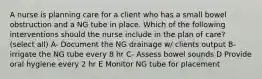 A nurse is planning care for a client who has a small bowel obstruction and a NG tube in place. Which of the following interventions should the nurse include in the plan of care? (select all) A- Document the NG drainage w/ clients output B- irrigate the NG tube every 8 hr C- Assess bowel sounds D Provide oral hygiene every 2 hr E Monitor NG tube for placement