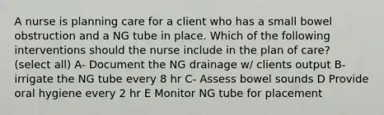 A nurse is planning care for a client who has a small bowel obstruction and a NG tube in place. Which of the following interventions should the nurse include in the plan of care? (select all) A- Document the NG drainage w/ clients output B- irrigate the NG tube every 8 hr C- Assess bowel sounds D Provide oral hygiene every 2 hr E Monitor NG tube for placement