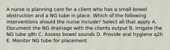 A nurse is planning care for a client who has a small bowel obstruction and a NG tube in place. Which of the following interventions should the nurse include? Select all that apply A. Document the NG drainage with the clients output B. Irrigate the NG tube q8h C. Assess bowel sounds D. Provide oral hygiene q2h E. Monitor NG tube for placement