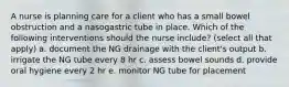 A nurse is planning care for a client who has a small bowel obstruction and a nasogastric tube in place. Which of the following interventions should the nurse include? (select all that apply) a. document the NG drainage with the client's output b. irrigate the NG tube every 8 hr c. assess bowel sounds d. provide oral hygiene every 2 hr e. monitor NG tube for placement