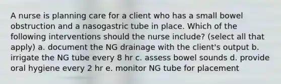 A nurse is planning care for a client who has a small bowel obstruction and a nasogastric tube in place. Which of the following interventions should the nurse include? (select all that apply) a. document the NG drainage with the client's output b. irrigate the NG tube every 8 hr c. assess bowel sounds d. provide oral hygiene every 2 hr e. monitor NG tube for placement