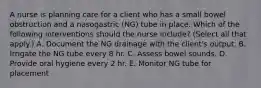 A nurse is planning care for a client who has a small bowel obstruction and a nasogastric (NG) tube in place. Which of the following interventions should the nurse include? (Select all that apply.) A. Document the NG drainage with the client's output. B. Irrigate the NG tube every 8 hr. C. Assess bowel sounds. D. Provide oral hygiene every 2 hr. E. Monitor NG tube for placement