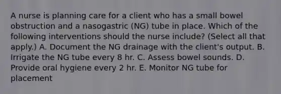 A nurse is planning care for a client who has a small bowel obstruction and a nasogastric (NG) tube in place. Which of the following interventions should the nurse include? (Select all that apply.) A. Document the NG drainage with the client's output. B. Irrigate the NG tube every 8 hr. C. Assess bowel sounds. D. Provide oral hygiene every 2 hr. E. Monitor NG tube for placement