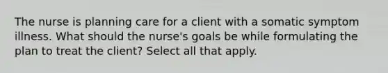 The nurse is planning care for a client with a somatic symptom illness. What should the nurse's goals be while formulating the plan to treat the client? Select all that apply.