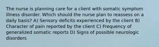 The nurse is planning care for a client with somatic symptom illness disorder. Which should the nurse plan to reassess on a daily basis? A) Sensory deficits experienced by the client B) Character of pain reported by the client C) Frequency of generalized somatic reports D) Signs of possible neurologic disorders