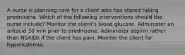 A nurse is planning care for a client who has stared taking prednisone. Which of the following interventions should the nurse include? Monitor the client's blood glucose. Administer an antacid 30 min prior to prednisone. Administer aspirin rather than NSAIDs if the client has pain. Monitor the client for hyperkalemia.