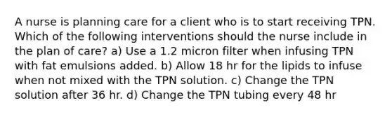 A nurse is planning care for a client who is to start receiving TPN. Which of the following interventions should the nurse include in the plan of care? a) Use a 1.2 micron filter when infusing TPN with fat emulsions added. b) Allow 18 hr for the lipids to infuse when not mixed with the TPN solution. c) Change the TPN solution after 36 hr. d) Change the TPN tubing every 48 hr