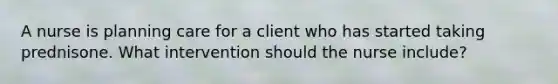 A nurse is planning care for a client who has started taking prednisone. What intervention should the nurse include?