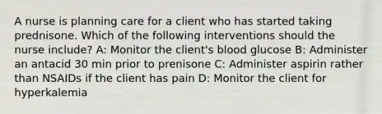 A nurse is planning care for a client who has started taking prednisone. Which of the following interventions should the nurse include? A: Monitor the client's blood glucose B: Administer an antacid 30 min prior to prenisone C: Administer aspirin rather than NSAIDs if the client has pain D: Monitor the client for hyperkalemia