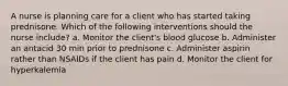 A nurse is planning care for a client who has started taking prednisone. Which of the following interventions should the nurse include? a. Monitor the client's blood glucose b. Administer an antacid 30 min prior to prednisone c. Administer aspirin rather than NSAIDs if the client has pain d. Monitor the client for hyperkalemia