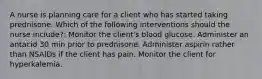 A nurse is planning care for a client who has started taking prednisone. Which of the following interventions should the nurse include?: Monitor the client's blood glucose. Administer an antacid 30 min prior to prednisone. Administer aspirin rather than NSAIDs if the client has pain. Monitor the client for hyperkalemia.