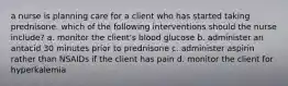 a nurse is planning care for a client who has started taking prednisone. which of the following interventions should the nurse include? a. monitor the client's blood glucose b. administer an antacid 30 minutes prior to prednisone c. administer aspirin rather than NSAIDs if the client has pain d. monitor the client for hyperkalemia