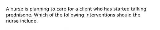 A nurse is planning to care for a client who has started talking prednisone. Which of the following interventions should the nurse include.