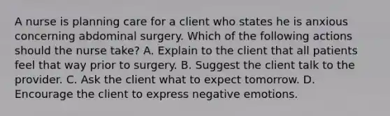 A nurse is planning care for a client who states he is anxious concerning abdominal surgery. Which of the following actions should the nurse take? A. Explain to the client that all patients feel that way prior to surgery. B. Suggest the client talk to the provider. C. Ask the client what to expect tomorrow. D. Encourage the client to express negative emotions.