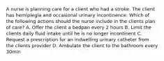 A nurse is planning care for a client who had a stroke. The client has hemiplegia and occasional urinary incontinence. Which of the following actions should the nurse include in the clients plan of care? A. Offer the client a bedpan every 2 hours B. Limit the clients daily fluid intake until he is no longer incontinent C. Request a prescription for an indwelling urinary catheter from the clients provider D. Ambulate the client to the bathroom every 30min