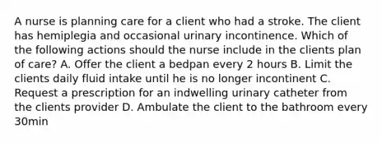 A nurse is planning care for a client who had a stroke. The client has hemiplegia and occasional urinary incontinence. Which of the following actions should the nurse include in the clients plan of care? A. Offer the client a bedpan every 2 hours B. Limit the clients daily fluid intake until he is no longer incontinent C. Request a prescription for an indwelling urinary catheter from the clients provider D. Ambulate the client to the bathroom every 30min