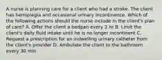 A nurse is planning care for a client who had a stroke. The client has hemiplegia and occasional urinary incontinence. Which of the following actions should the nurse include in the client's plan of care? A. Offer the client a bedpan every 2 hr B. Limit the client's daily fluid intake until he is no longer incontinent C. Request a prescription for an indwelling urinary catheter from the client's provider D. Ambulate the client to the bathroom every 30 min