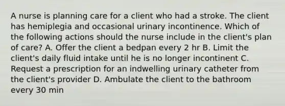 A nurse is planning care for a client who had a stroke. The client has hemiplegia and occasional urinary incontinence. Which of the following actions should the nurse include in the client's plan of care? A. Offer the client a bedpan every 2 hr B. Limit the client's daily fluid intake until he is no longer incontinent C. Request a prescription for an indwelling urinary catheter from the client's provider D. Ambulate the client to the bathroom every 30 min