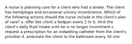 A nurse is planning care for a client who had a stroke. The client has hemiplegia and occasional urinary incontinence. Which of the following actions should the nurse include in the client's plan of care? a. offer the client a bedpan every 2 hr b. limit the client's daily fluid intake until he is no longer incontinent c. request a prescription for an indwelling catheter from the client's provdier d. ambulate the client to the bathroom every 30 min