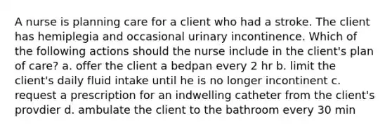 A nurse is planning care for a client who had a stroke. The client has hemiplegia and occasional urinary incontinence. Which of the following actions should the nurse include in the client's plan of care? a. offer the client a bedpan every 2 hr b. limit the client's daily fluid intake until he is no longer incontinent c. request a prescription for an indwelling catheter from the client's provdier d. ambulate the client to the bathroom every 30 min