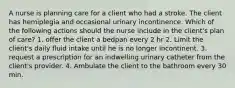 A nurse is planning care for a client who had a stroke. The client has hemiplegia and occasional urinary incontinence. Which of the following actions should the nurse include in the client's plan of care? 1. offer the client a bedpan every 2 hr 2. Limit the client's daily fluid intake until he is no longer incontinent. 3. request a prescription for an indwelling urinary catheter from the client's provider. 4. Ambulate the client to the bathroom every 30 min.