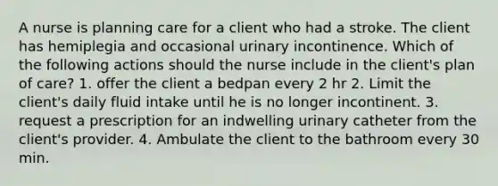 A nurse is planning care for a client who had a stroke. The client has hemiplegia and occasional urinary incontinence. Which of the following actions should the nurse include in the client's plan of care? 1. offer the client a bedpan every 2 hr 2. Limit the client's daily fluid intake until he is no longer incontinent. 3. request a prescription for an indwelling urinary catheter from the client's provider. 4. Ambulate the client to the bathroom every 30 min.