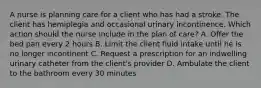 A nurse is planning care for a client who has had a stroke. The client has hemiplegia and occasional urinary incontinence. Which action should the nurse include in the plan of care? A. Offer the bed pan every 2 hours B. Limit the client fluid intake until he is no longer incontinent C. Request a prescription for an indwelling urinary catheter from the client's provider D. Ambulate the client to the bathroom every 30 minutes