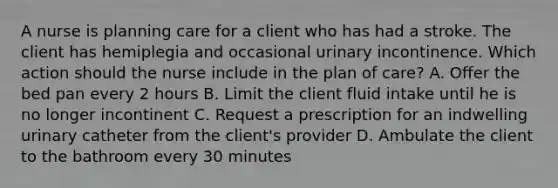 A nurse is planning care for a client who has had a stroke. The client has hemiplegia and occasional urinary incontinence. Which action should the nurse include in the plan of care? A. Offer the bed pan every 2 hours B. Limit the client fluid intake until he is no longer incontinent C. Request a prescription for an indwelling urinary catheter from the client's provider D. Ambulate the client to the bathroom every 30 minutes