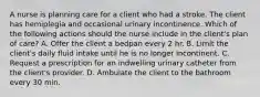 A nurse is planning care for a client who had a stroke. The client has hemiplegia and occasional urinary incontinence. Which of the following actions should the nurse include in the client's plan of care? A. Offer the client a bedpan every 2 hr. B. Limit the client's daily fluid intake until he is no longer incontinent. C. Request a prescription for an indwelling urinary catheter from the client's provider. D. Ambulate the client to the bathroom every 30 min.