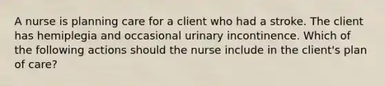 A nurse is planning care for a client who had a stroke. The client has hemiplegia and occasional urinary incontinence. Which of the following actions should the nurse include in the client's plan of care?