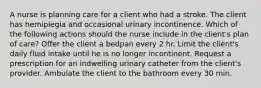 A nurse is planning care for a client who had a stroke. The client has hemiplegia and occasional urinary incontinence. Which of the following actions should the nurse include in the client's plan of care? Offer the client a bedpan every 2 hr. Limit the client's daily fluid intake until he is no longer incontinent. Request a prescription for an indwelling urinary catheter from the client's provider. Ambulate the client to the bathroom every 30 min.