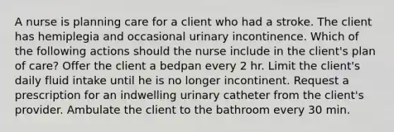 A nurse is planning care for a client who had a stroke. The client has hemiplegia and occasional urinary incontinence. Which of the following actions should the nurse include in the client's plan of care? Offer the client a bedpan every 2 hr. Limit the client's daily fluid intake until he is no longer incontinent. Request a prescription for an indwelling urinary catheter from the client's provider. Ambulate the client to the bathroom every 30 min.