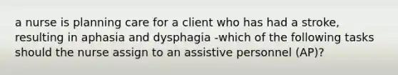 a nurse is planning care for a client who has had a stroke, resulting in aphasia and dysphagia -which of the following tasks should the nurse assign to an assistive personnel (AP)?