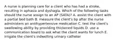 A nurse is planning care for a client who has had a stroke, resulting in aphasia and dyshagia. Which of the following tasks should the nurse assign to an AP (SATA)? A. assist the client with a partial bed bath B. measure the client's bp after the nurse administers an antihypertensive medication C. test the client's swallowing ability by providing thickened liquids D. use a communication board to ask what the client wants for lunch E. irrigate the client's indwelling urinary catheter