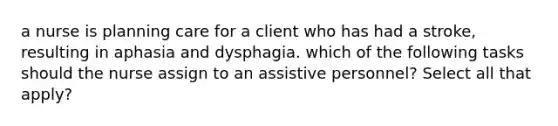 a nurse is planning care for a client who has had a stroke, resulting in aphasia and dysphagia. which of the following tasks should the nurse assign to an assistive personnel? Select all that apply?