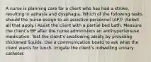 A nurse is planning care for a client who has had a stroke, resulting in aphasia and dysphagia. Which of the following tasks should the nurse assign to an assistive personnel (AP)? (Select all that apply.) Assist the client with a partial bed bath. Measure the client's BP after the nurse administers an antihypertensive medication. Test the client's swallowing ability by providing thickened liquids. Use a communication board to ask what the client wants for lunch. Irrigate the client's indwelling urinary catheter.