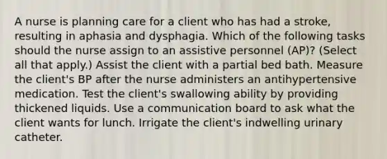 A nurse is planning care for a client who has had a stroke, resulting in aphasia and dysphagia. Which of the following tasks should the nurse assign to an assistive personnel (AP)? (Select all that apply.) Assist the client with a partial bed bath. Measure the client's BP after the nurse administers an antihypertensive medication. Test the client's swallowing ability by providing thickened liquids. Use a communication board to ask what the client wants for lunch. Irrigate the client's indwelling urinary catheter.