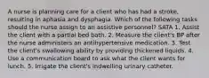 A nurse is planning care for a client who has had a stroke, resulting in aphasia and dysphagia. Which of the following tasks should the nurse assign to an assistive personnel? SATA 1. Assist the client with a partial bed bath. 2. Measure the client's BP after the nurse administers an antihypertensive medication. 3. Test the client's swallowing ability by providing thickened liquids. 4. Use a communication board to ask what the client wants for lunch. 5. Irrigate the client's indwelling urinary catheter.