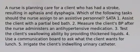 A nurse is planning care for a client who has had a stroke, resulting in aphasia and dysphagia. Which of the following tasks should the nurse assign to an assistive personnel? SATA 1. Assist the client with a partial bed bath. 2. Measure the client's BP after the nurse administers an antihypertensive medication. 3. Test the client's swallowing ability by providing thickened liquids. 4. Use a communication board to ask what the client wants for lunch. 5. Irrigate the client's indwelling urinary catheter.